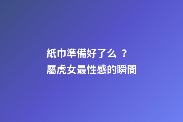 紙巾準備好了么？屬虎女最性感的瞬間